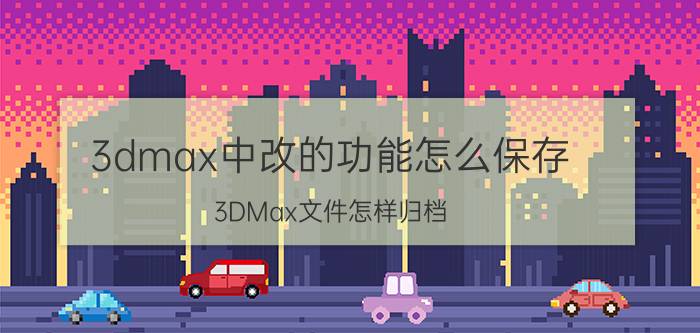 3dmax中改的功能怎么保存 3DMax文件怎样归档？